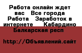 Работа онлайн ждет вас - Все города Работа » Заработок в интернете   . Кабардино-Балкарская респ.